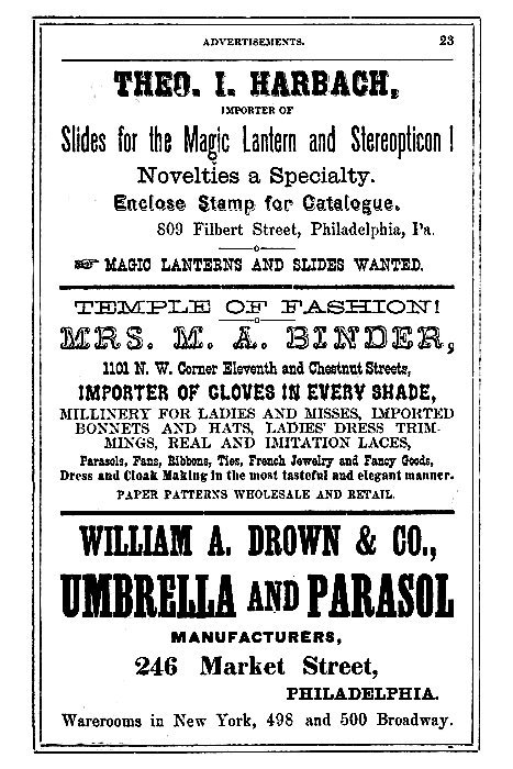 THEO. I. HARBACH,

IMPORTER OF
Slides for the Magic Lantern and Stereopticon!

Novelties a Specialty.

Enclose Stamp for Catalogue.

809 Filbert Street, Philadelphia, Pa.

--> MAGIC LANTERNS AND SLIDES WANTED.

-----

TEMPLE OF FASHION!

MRS. M. A. BINDER,
1101 N. W. Corner Eleventh and Chestnut Streets,

IMPORTER OF GLOVES IN EVERY SHADE,
MILLINERY FOR LADIES AND MISSES, IMPORTED
BONNETS AND HATS, LADIES' DRESS TRIMMINGS,
REAL AND IMITATION LACES,

Parasols, Fans, Ribbons, Ties, French Jewelry and Fancy Goods,
Dress and Cloak Making in the most tasteful and elegant manner.

PAPER PATTERNS WHOLESALE AND RETAIL.

-----

WILLIAM A. DROWN & CO.,
UMBRELLA AND PARASOL
MANUFACTURERS,

246 Market Street,
PHILADELPHIA.

Warerooms in New York, 498 and 500 Broadway.